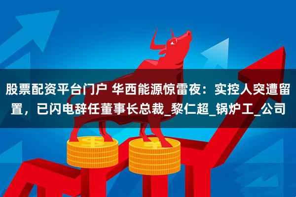 股票配资平台门户 华西能源惊雷夜：实控人突遭留置，已闪电辞任董事长总裁_黎仁超_锅炉工_公司