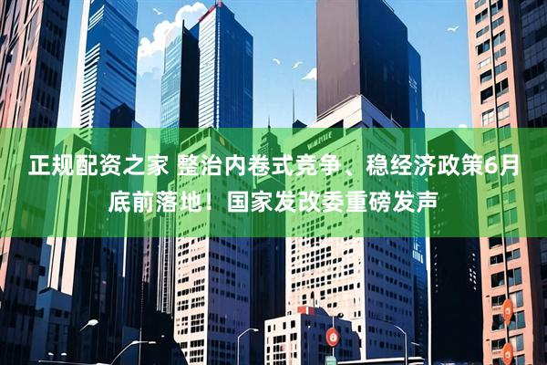 正规配资之家 整治内卷式竞争、稳经济政策6月底前落地！国家发改委重磅发声