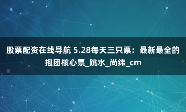 股票配资在线导航 5.28每天三只票：最新最全的抱团核心票_跳水_尚纬_cm