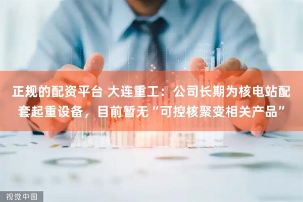 正规的配资平台 大连重工：公司长期为核电站配套起重设备，目前暂无“可控核聚变相关产品”