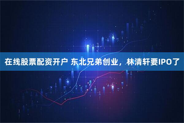 在线股票配资开户 东北兄弟创业，林清轩要IPO了