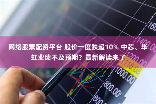 网络股票配资平台 股价一度跌超10% 中芯、华虹业绩不及预期？最新解读来了
