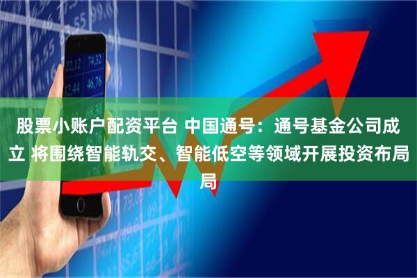 股票小账户配资平台 中国通号：通号基金公司成立 将围绕智能轨交、智能低空等领域开展投资布局