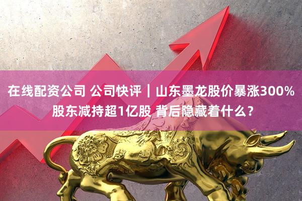 在线配资公司 公司快评︱山东墨龙股价暴涨300% 股东减持超1亿股 背后隐藏着什么？