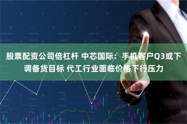 股票配资公司倍杠杆 中芯国际：手机客户Q3或下调备货目标 代工行业面临价格下行压力