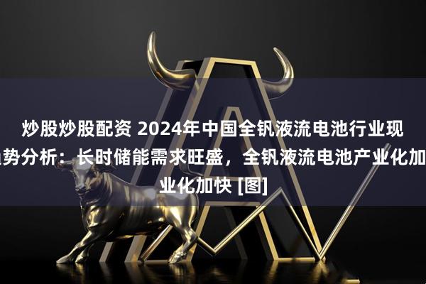 炒股炒股配资 2024年中国全钒液流电池行业现状及趋势分析：长时储能需求旺盛，全钒液流电池产业化加快 [图]