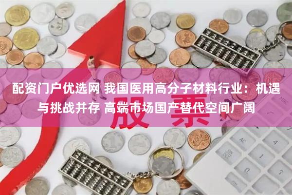 配资门户优选网 我国医用高分子材料行业：机遇与挑战并存 高端市场国产替代空间广阔