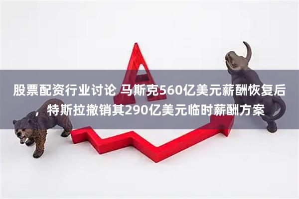 股票配资行业讨论 马斯克560亿美元薪酬恢复后，特斯拉撤销其290亿美元临时薪酬方案