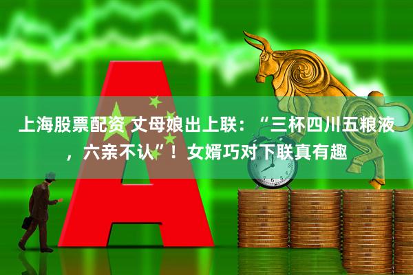 上海股票配资 丈母娘出上联：“三杯四川五粮液，六亲不认”！女婿巧对下联真有趣